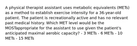 A physical therapist assistant uses metabolic equivalents (METs) as a method to establish exercise intensity for a 36-year-old patient. The patient is recreationally active and has no relevant past medical history. Which MET level would be the MOSTappropriate for the assistant to use given the patient's anticipated maximal aerobic capacity? - 3 METs - 6 METs - 10 METs - 15 METs