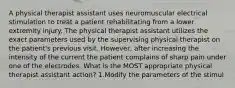 A physical therapist assistant uses neuromuscular electrical stimulation to treat a patient rehabilitating from a lower extremity injury. The physical therapist assistant utilizes the exact parameters used by the supervising physical therapist on the patient's previous visit. However, after increasing the intensity of the current the patient complains of sharp pain under one of the electrodes. What is the MOST appropriate physical therapist assistant action? 1.Modify the parameters of the stimul