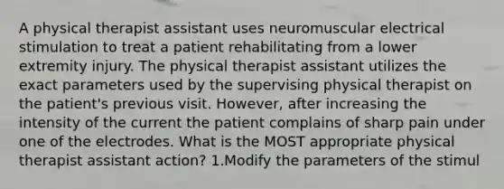 A physical therapist assistant uses neuromuscular electrical stimulation to treat a patient rehabilitating from a lower extremity injury. The physical therapist assistant utilizes the exact parameters used by the supervising physical therapist on the patient's previous visit. However, after increasing the intensity of the current the patient complains of sharp pain under one of the electrodes. What is the MOST appropriate physical therapist assistant action? 1.Modify the parameters of the stimul