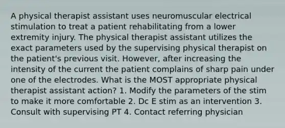 A physical therapist assistant uses neuromuscular electrical stimulation to treat a patient rehabilitating from a lower extremity injury. The physical therapist assistant utilizes the exact parameters used by the supervising physical therapist on the patient's previous visit. However, after increasing the intensity of the current the patient complains of sharp pain under one of the electrodes. What is the MOST appropriate physical therapist assistant action? 1. Modify the parameters of the stim to make it more comfortable 2. Dc E stim as an intervention 3. Consult with supervising PT 4. Contact referring physician