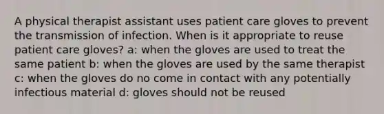 A physical therapist assistant uses patient care gloves to prevent the transmission of infection. When is it appropriate to reuse patient care gloves? a: when the gloves are used to treat the same patient b: when the gloves are used by the same therapist c: when the gloves do no come in contact with any potentially infectious material d: gloves should not be reused