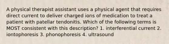 A physical therapist assistant uses a physical agent that requires direct current to deliver charged ions of medication to treat a patient with patellar tendonitis. Which of the following terms is MOST consistent with this description? 1. interferential current 2. iontophoresis 3. phonophoresis 4. ultrasound