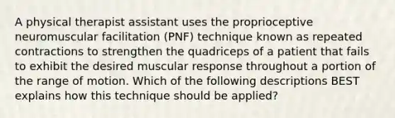 A physical therapist assistant uses the proprioceptive neuromuscular facilitation (PNF) technique known as repeated contractions to strengthen the quadriceps of a patient that fails to exhibit the desired muscular response throughout a portion of the range of motion. Which of the following descriptions BEST explains how this technique should be applied?