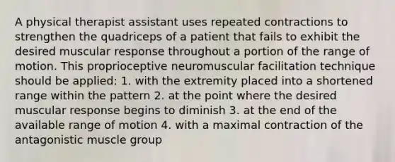 A physical therapist assistant uses repeated contractions to strengthen the quadriceps of a patient that fails to exhibit the desired muscular response throughout a portion of the range of motion. This proprioceptive neuromuscular facilitation technique should be applied: 1. with the extremity placed into a shortened range within the pattern 2. at the point where the desired muscular response begins to diminish 3. at the end of the available range of motion 4. with a maximal contraction of the antagonistic muscle group