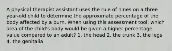 A physical therapist assistant uses the rule of nines on a three-year-old child to determine the approximate percentage of the body affected by a burn. When using this assessment tool, which area of the child's body would be given a higher percentage value compared to an adult? 1. the head 2. the trunk 3. the legs 4. the genitalia