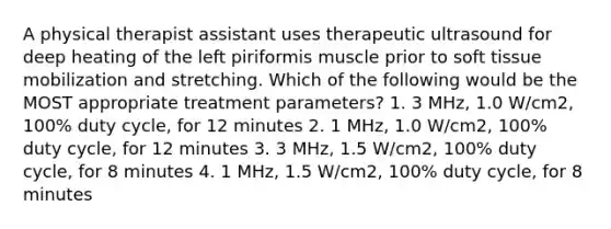 A physical therapist assistant uses therapeutic ultrasound for deep heating of the left piriformis muscle prior to soft tissue mobilization and stretching. Which of the following would be the MOST appropriate treatment parameters? 1. 3 MHz, 1.0 W/cm2, 100% duty cycle, for 12 minutes 2. 1 MHz, 1.0 W/cm2, 100% duty cycle, for 12 minutes 3. 3 MHz, 1.5 W/cm2, 100% duty cycle, for 8 minutes 4. 1 MHz, 1.5 W/cm2, 100% duty cycle, for 8 minutes