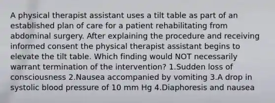 A physical therapist assistant uses a tilt table as part of an established plan of care for a patient rehabilitating from abdominal surgery. After explaining the procedure and receiving informed consent the physical therapist assistant begins to elevate the tilt table. Which finding would NOT necessarily warrant termination of the intervention? 1.Sudden loss of consciousness 2.Nausea accompanied by vomiting 3.A drop in systolic blood pressure of 10 mm Hg 4.Diaphoresis and nausea