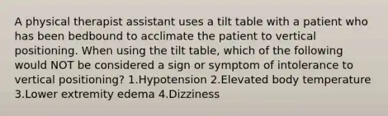 A physical therapist assistant uses a tilt table with a patient who has been bedbound to acclimate the patient to vertical positioning. When using the tilt table, which of the following would NOT be considered a sign or symptom of intolerance to vertical positioning? 1.Hypotension 2.Elevated body temperature 3.Lower extremity edema 4.Dizziness