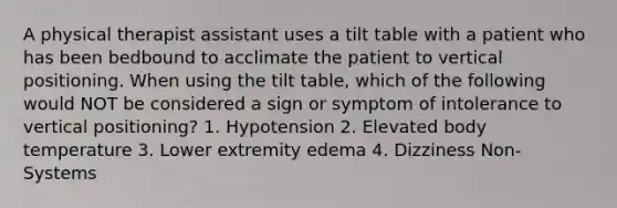 A physical therapist assistant uses a tilt table with a patient who has been bedbound to acclimate the patient to vertical positioning. When using the tilt table, which of the following would NOT be considered a sign or symptom of intolerance to vertical positioning? 1. Hypotension 2. Elevated body temperature 3. Lower extremity edema 4. Dizziness Non-Systems