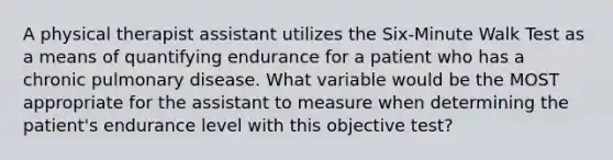 A physical therapist assistant utilizes the Six-Minute Walk Test as a means of quantifying endurance for a patient who has a chronic pulmonary disease. What variable would be the MOST appropriate for the assistant to measure when determining the patient's endurance level with this objective test?