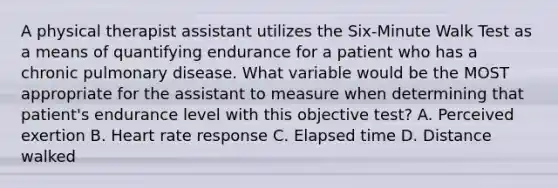 A physical therapist assistant utilizes the Six-Minute Walk Test as a means of quantifying endurance for a patient who has a chronic pulmonary disease. What variable would be the MOST appropriate for the assistant to measure when determining that patient's endurance level with this objective test? A. Perceived exertion B. Heart rate response C. Elapsed time D. Distance walked