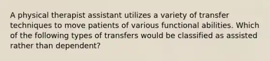 A physical therapist assistant utilizes a variety of transfer techniques to move patients of various functional abilities. Which of the following types of transfers would be classified as assisted rather than dependent?