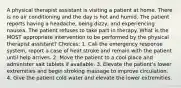 A physical therapist assistant is visiting a patient at home. There is no air conditioning and the day is hot and humid. The patient reports having a headache, being dizzy, and experiencing nausea. The patient refuses to take part in therapy. What is the MOST appropriate intervention to be performed by the physical therapist assistant? Choices: 1. Call the emergency response system, report a case of heat stroke and remain with the patient until help arrives. 2. Move the patient to a cool place and administer salt tablets if available. 3. Elevate the patient's lower extremities and begin stroking massage to improve circulation. 4. Give the patient cold water and elevate the lower extremities.