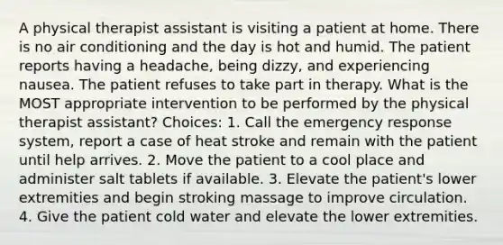 A physical therapist assistant is visiting a patient at home. There is no air conditioning and the day is hot and humid. The patient reports having a headache, being dizzy, and experiencing nausea. The patient refuses to take part in therapy. What is the MOST appropriate intervention to be performed by the physical therapist assistant? Choices: 1. Call the emergency response system, report a case of heat stroke and remain with the patient until help arrives. 2. Move the patient to a cool place and administer salt tablets if available. 3. Elevate the patient's lower extremities and begin stroking massage to improve circulation. 4. Give the patient cold water and elevate the lower extremities.