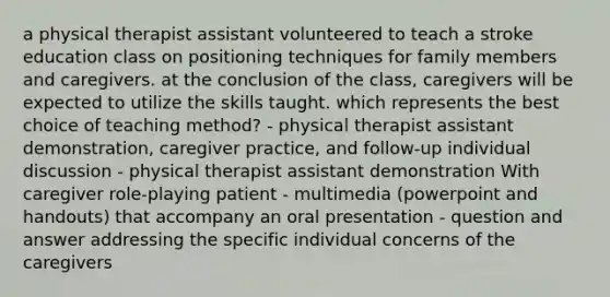 a physical therapist assistant volunteered to teach a stroke education class on positioning techniques for family members and caregivers. at the conclusion of the class, caregivers will be expected to utilize the skills taught. which represents the best choice of teaching method? - physical therapist assistant demonstration, caregiver practice, and follow-up individual discussion - physical therapist assistant demonstration With caregiver role-playing patient - multimedia (powerpoint and handouts) that accompany an oral presentation - question and answer addressing the specific individual concerns of the caregivers