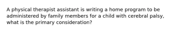 A physical therapist assistant is writing a home program to be administered by family members for a child with cerebral palsy, what is the primary consideration?