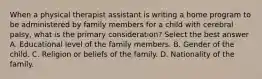 When a physical therapist assistant is writing a home program to be administered by family members for a child with cerebral palsy, what is the primary consideration? Select the best answer A. Educational level of the family members. B. Gender of the child. C. Religion or beliefs of the family. D. Nationality of the family.