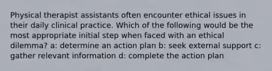 Physical therapist assistants often encounter ethical issues in their daily clinical practice. Which of the following would be the most appropriate initial step when faced with an ethical dilemma? a: determine an action plan b: seek external support c: gather relevant information d: complete the action plan