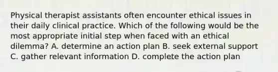 Physical therapist assistants often encounter ethical issues in their daily clinical practice. Which of the following would be the most appropriate initial step when faced with an ethical dilemma? A. determine an action plan B. seek external support C. gather relevant information D. complete the action plan