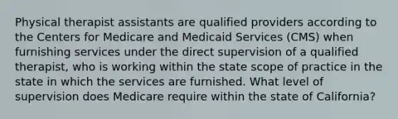 Physical therapist assistants are qualified providers according to the Centers for Medicare and Medicaid Services (CMS) when furnishing services under the direct supervision of a qualified therapist, who is working within the state scope of practice in the state in which the services are furnished. What level of supervision does Medicare require within the state of California?