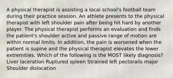 A physical therapist is assisting a local school's football team during their practice session. An athlete presents to the physical therapist with left shoulder pain after being hit hard by another player. The physical therapist performs an evaluation and finds the patient's shoulder active and passive range of motion are within normal limits. In addition, the pain is worsened when the patient is supine and the physical therapist elevates the lower extremities. Which of the following is the MOST likely diagnosis? Liver laceration Ruptured spleen Strained left pectoralis major Shoulder dislocation