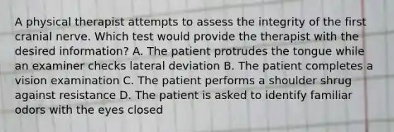 A physical therapist attempts to assess the integrity of the first cranial nerve. Which test would provide the therapist with the desired information? A. The patient protrudes the tongue while an examiner checks lateral deviation B. The patient completes a vision examination C. The patient performs a shoulder shrug against resistance D. The patient is asked to identify familiar odors with the eyes closed