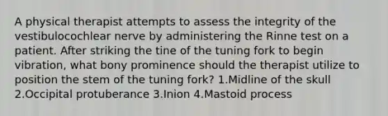A physical therapist attempts to assess the integrity of the vestibulocochlear nerve by administering the Rinne test on a patient. After striking the tine of the tuning fork to begin vibration, what bony prominence should the therapist utilize to position the stem of the tuning fork? 1.Midline of the skull 2.Occipital protuberance 3.Inion 4.Mastoid process
