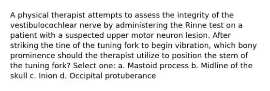 A physical therapist attempts to assess the integrity of the vestibulocochlear nerve by administering the Rinne test on a patient with a suspected upper motor neuron lesion. After striking the tine of the tuning fork to begin vibration, which bony prominence should the therapist utilize to position the stem of the tuning fork? Select one: a. Mastoid process b. Midline of the skull c. Inion d. Occipital protuberance