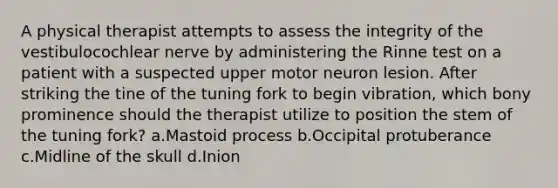 A physical therapist attempts to assess the integrity of the vestibulocochlear nerve by administering the Rinne test on a patient with a suspected upper motor neuron lesion. After striking the tine of the tuning fork to begin vibration, which bony prominence should the therapist utilize to position the stem of the tuning fork? a.Mastoid process b.Occipital protuberance c.Midline of the skull d.Inion