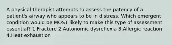 A physical therapist attempts to assess the patency of a patient's airway who appears to be in distress. Which emergent condition would be MOST likely to make this type of assessment essential? 1.Fracture 2.Autonomic dysreflexia 3.Allergic reaction 4.Heat exhaustion