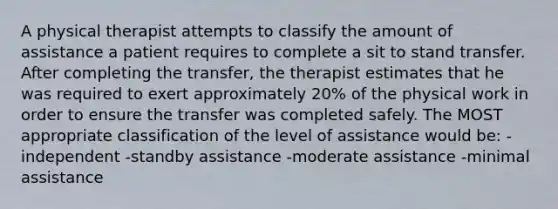 A physical therapist attempts to classify the amount of assistance a patient requires to complete a sit to stand transfer. After completing the transfer, the therapist estimates that he was required to exert approximately 20% of the physical work in order to ensure the transfer was completed safely. The MOST appropriate classification of the level of assistance would be: -independent -standby assistance -moderate assistance -minimal assistance