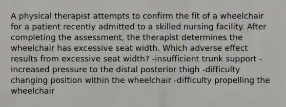 A physical therapist attempts to confirm the fit of a wheelchair for a patient recently admitted to a skilled nursing facility. After completing the assessment, the therapist determines the wheelchair has excessive seat width. Which adverse effect results from excessive seat width? -insufficient trunk support -increased pressure to the distal posterior thigh -difficulty changing position within the wheelchair -difficulty propelling the wheelchair