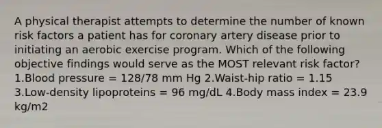 A physical therapist attempts to determine the number of known risk factors a patient has for coronary artery disease prior to initiating an aerobic exercise program. Which of the following objective findings would serve as the MOST relevant risk factor? 1.Blood pressure = 128/78 mm Hg 2.Waist-hip ratio = 1.15 3.Low-density lipoproteins = 96 mg/dL 4.Body mass index = 23.9 kg/m2