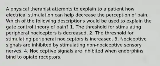 A physical therapist attempts to explain to a patient how electrical stimulation can help decrease the perception of pain. Which of the following descriptions would be used to explain the gate control theory of pain? 1. The threshold for stimulating peripheral nociceptors is decreased. 2. The threshold for stimulating peripheral nociceptors is increased. 3. Nociceptive signals are inhibited by stimulating non-nociceptive sensory nerves. 4. Nociceptive signals are inhibited when endorphins bind to opiate receptors.