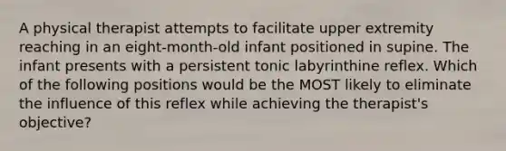 A physical therapist attempts to facilitate upper extremity reaching in an eight-month-old infant positioned in supine. The infant presents with a persistent tonic labyrinthine reflex. Which of the following positions would be the MOST likely to eliminate the influence of this reflex while achieving the therapist's objective?