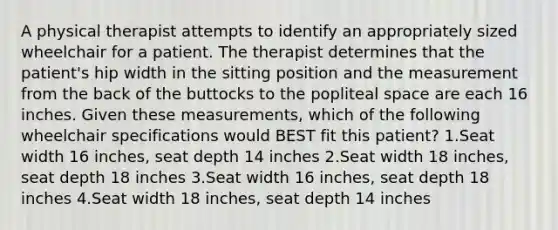 A physical therapist attempts to identify an appropriately sized wheelchair for a patient. The therapist determines that the patient's hip width in the sitting position and the measurement from the back of the buttocks to the popliteal space are each 16 inches. Given these measurements, which of the following wheelchair specifications would BEST fit this patient? 1.Seat width 16 inches, seat depth 14 inches 2.Seat width 18 inches, seat depth 18 inches 3.Seat width 16 inches, seat depth 18 inches 4.Seat width 18 inches, seat depth 14 inches