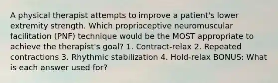 A physical therapist attempts to improve a patient's lower extremity strength. Which proprioceptive neuromuscular facilitation (PNF) technique would be the MOST appropriate to achieve the therapist's goal? 1. Contract-relax 2. Repeated contractions 3. Rhythmic stabilization 4. Hold-relax BONUS: What is each answer used for?