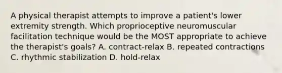 A physical therapist attempts to improve a patient's lower extremity strength. Which proprioceptive neuromuscular facilitation technique would be the MOST appropriate to achieve the therapist's goals? A. contract-relax B. repeated contractions C. rhythmic stabilization D. hold-relax