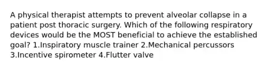 A physical therapist attempts to prevent alveolar collapse in a patient post thoracic surgery. Which of the following respiratory devices would be the MOST beneficial to achieve the established goal? 1.Inspiratory muscle trainer 2.Mechanical percussors 3.Incentive spirometer 4.Flutter valve