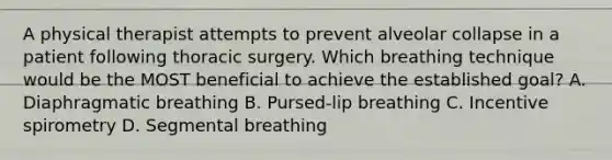 A physical therapist attempts to prevent alveolar collapse in a patient following thoracic surgery. Which breathing technique would be the MOST beneficial to achieve the established goal? A. Diaphragmatic breathing B. Pursed-lip breathing C. Incentive spirometry D. Segmental breathing