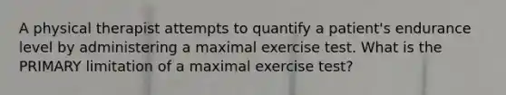 A physical therapist attempts to quantify a patient's endurance level by administering a maximal exercise test. What is the PRIMARY limitation of a maximal exercise test?