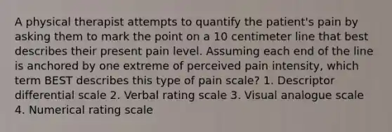 A physical therapist attempts to quantify the patient's pain by asking them to mark the point on a 10 centimeter line that best describes their present pain level. Assuming each end of the line is anchored by one extreme of perceived pain intensity, which term BEST describes this type of pain scale? 1. Descriptor differential scale 2. Verbal rating scale 3. Visual analogue scale 4. Numerical rating scale