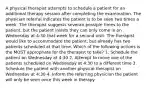 A physical therapist attempts to schedule a patient for an additional therapy session after completing the examination. The physician referral indicates the patient is to be seen two times a week. The therapist suggests severan possiple times to the patient. but the patient insists they can only come in on Wednesday at 4:30 that week for a second visit. The therapist would like to accommodate the patient, but already has two patients scheduled at that time. Which of the following actions is the MOST appropriate for the therapist to take? 1. Schedule the patient on Wednesday at 4:30 2. Attempt to move one of the patients scheduled on Wednesday at 4:30 to a different time 3. Schedule the patient with another physical therapist on Wednesdav at 4:30 4. Inform the referring physician the patient will only be seen once this week in therapy