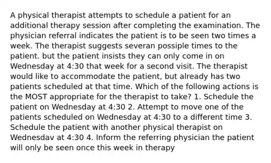 A physical therapist attempts to schedule a patient for an additional therapy session after completing the examination. The physician referral indicates the patient is to be seen two times a week. The therapist suggests severan possiple times to the patient. but the patient insists they can only come in on Wednesday at 4:30 that week for a second visit. The therapist would like to accommodate the patient, but already has two patients scheduled at that time. Which of the following actions is the MOST appropriate for the therapist to take? 1. Schedule the patient on Wednesday at 4:30 2. Attempt to move one of the patients scheduled on Wednesday at 4:30 to a different time 3. Schedule the patient with another physical therapist on Wednesdav at 4:30 4. Inform the referring physician the patient will only be seen once this week in therapy