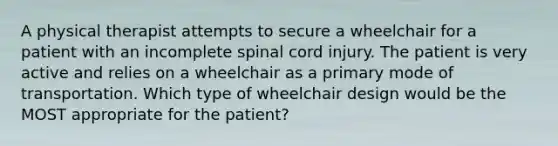 A physical therapist attempts to secure a wheelchair for a patient with an incomplete spinal cord injury. The patient is very active and relies on a wheelchair as a primary mode of transportation. Which type of wheelchair design would be the MOST appropriate for the patient?