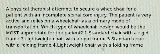 A physical therapist attempts to secure a wheelchair for a patient with an incomplete spinal cord injury. The patient is very active and relies on a wheelchair as a primary mode of transportation. Which type of wheelchair design would be the MOST appropriate for the patient? 1.Standard chair with a rigid frame 2.Lightweight chair with a rigid frame 3.Standard chair with a folding frame 4.Lightweight chair with a folding frame