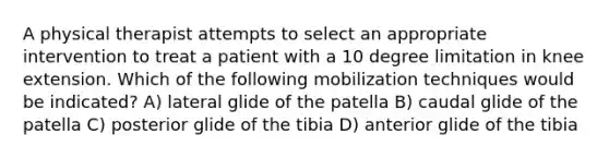 A physical therapist attempts to select an appropriate intervention to treat a patient with a 10 degree limitation in knee extension. Which of the following mobilization techniques would be indicated? A) lateral glide of the patella B) caudal glide of the patella C) posterior glide of the tibia D) anterior glide of the tibia