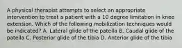 A physical therapist attempts to select an appropriate intervention to treat a patient with a 10 degree limitation in knee extension. Which of the following mobilization techniques would be indicated? A. Lateral glide of the patella B. Caudal glide of the patella C. Posterior glide of the tibia D. Anterior glide of the tibia