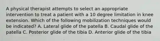 A physical therapist attempts to select an appropriate intervention to treat a patient with a 10 degree limitation in knee extension. Which of the following mobilization techniques would be indicated? A. Lateral glide of the patella B. Caudal glide of the patella C. Posterior glide of the tibia D. Anterior glide of the tibia