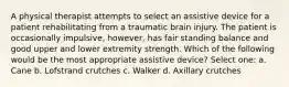 A physical therapist attempts to select an assistive device for a patient rehabilitating from a traumatic brain injury. The patient is occasionally impulsive, however, has fair standing balance and good upper and lower extremity strength. Which of the following would be the most appropriate assistive device? Select one: a. Cane b. Lofstrand crutches c. Walker d. Axillary crutches